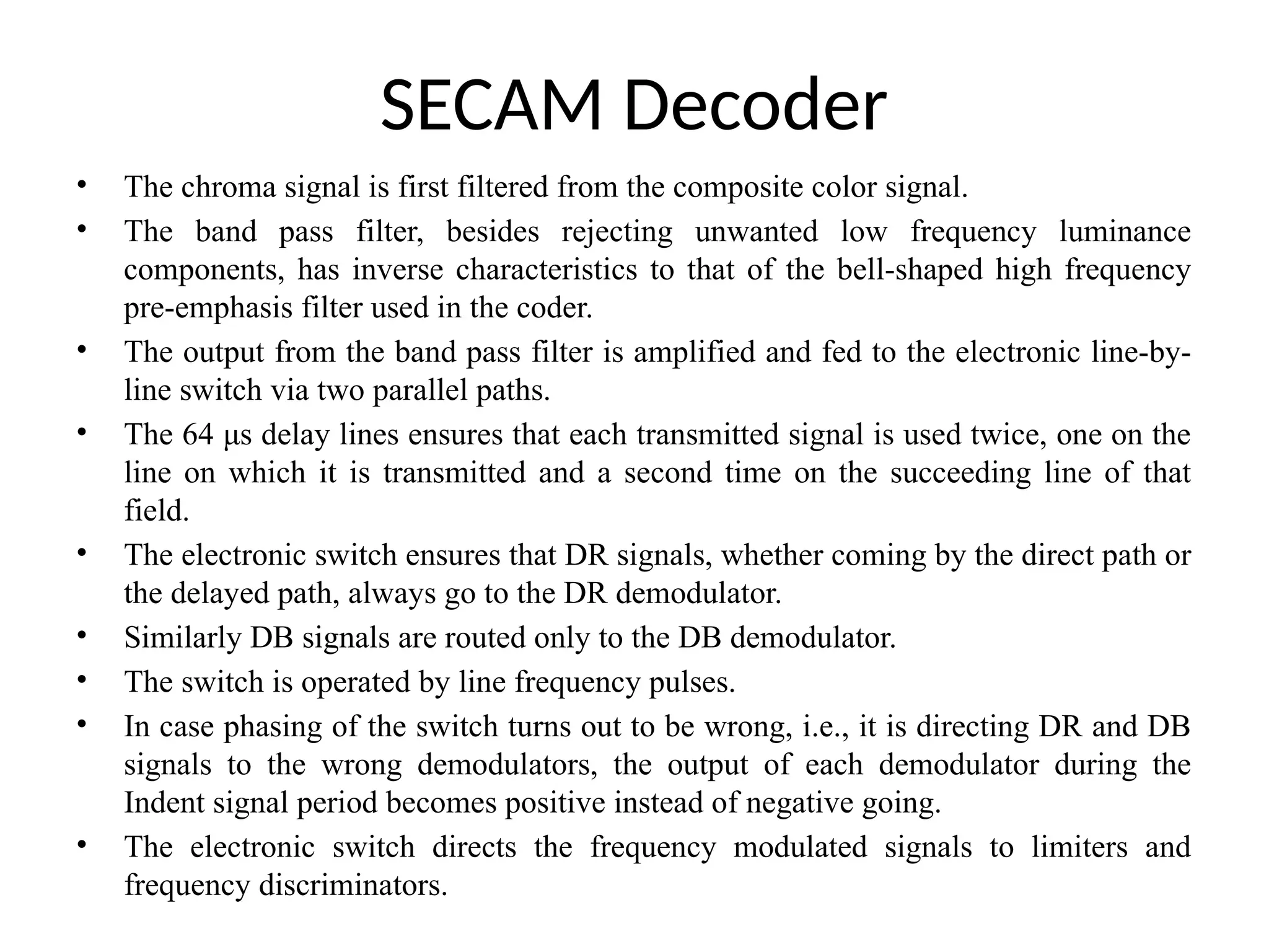 SECAM Decoder
• The chroma signal is first filtered from the composite color signal.
• The band pass filter, besides rejecting unwanted low frequency luminance
components, has inverse characteristics to that of the bell-shaped high frequency
pre-emphasis filter used in the coder.
• The output from the band pass filter is amplified and fed to the electronic line-by-
line switch via two parallel paths.
• The 64 μs delay lines ensures that each transmitted signal is used twice, one on the
line on which it is transmitted and a second time on the succeeding line of that
field.
• The electronic switch ensures that DR signals, whether coming by the direct path or
the delayed path, always go to the DR demodulator.
• Similarly DB signals are routed only to the DB demodulator.
• The switch is operated by line frequency pulses.
• In case phasing of the switch turns out to be wrong, i.e., it is directing DR and DB
signals to the wrong demodulators, the output of each demodulator during the
Indent signal period becomes positive instead of negative going.
• The electronic switch directs the frequency modulated signals to limiters and
frequency discriminators.
 