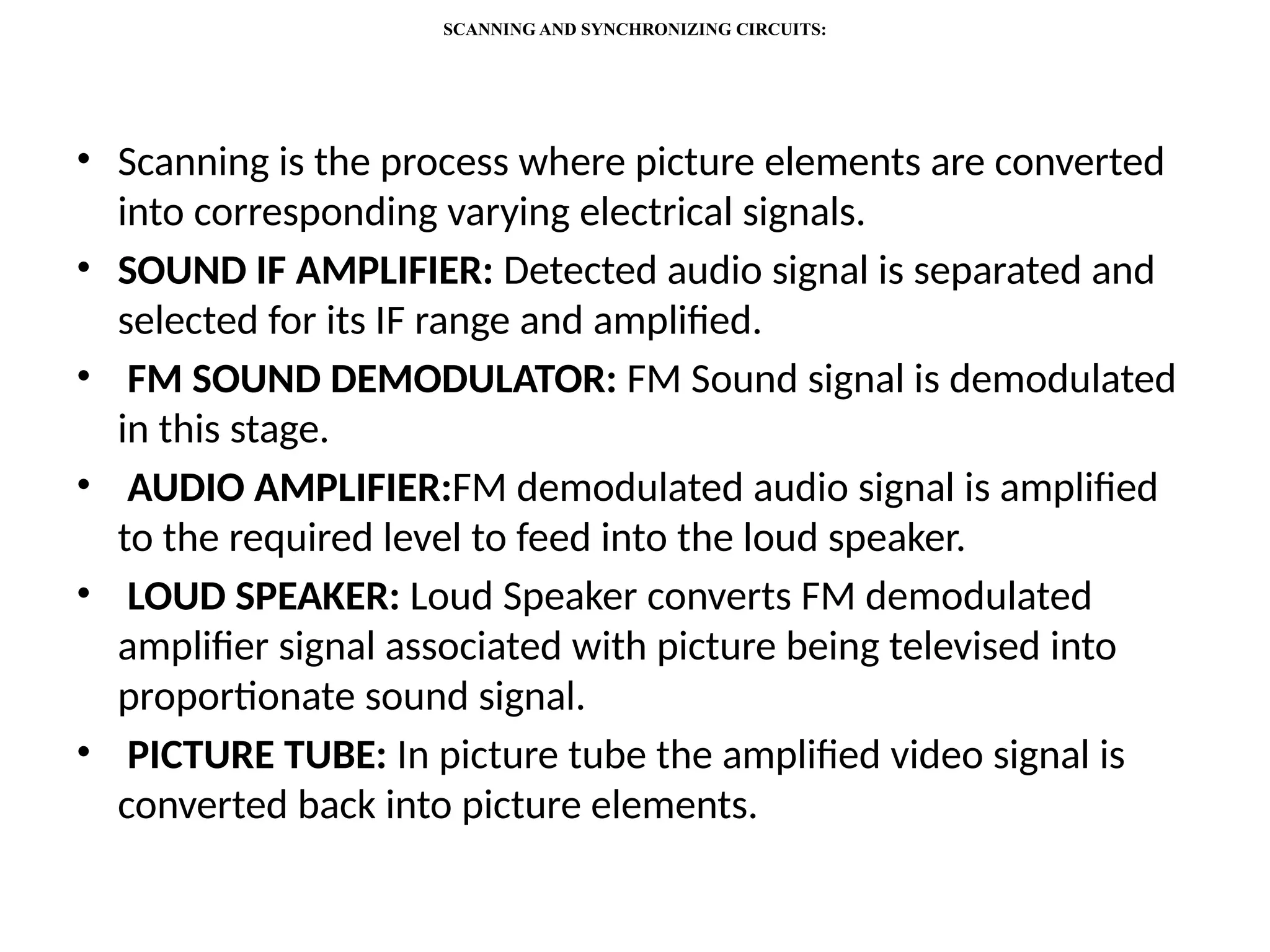 SCANNING AND SYNCHRONIZING CIRCUITS:
• Scanning is the process where picture elements are converted
into corresponding varying electrical signals.
• SOUND IF AMPLIFIER: Detected audio signal is separated and
selected for its IF range and amplified.
• FM SOUND DEMODULATOR: FM Sound signal is demodulated
in this stage.
• AUDIO AMPLIFIER:FM demodulated audio signal is amplified
to the required level to feed into the loud speaker.
• LOUD SPEAKER: Loud Speaker converts FM demodulated
amplifier signal associated with picture being televised into
proportionate sound signal.
• PICTURE TUBE: In picture tube the amplified video signal is
converted back into picture elements.
 