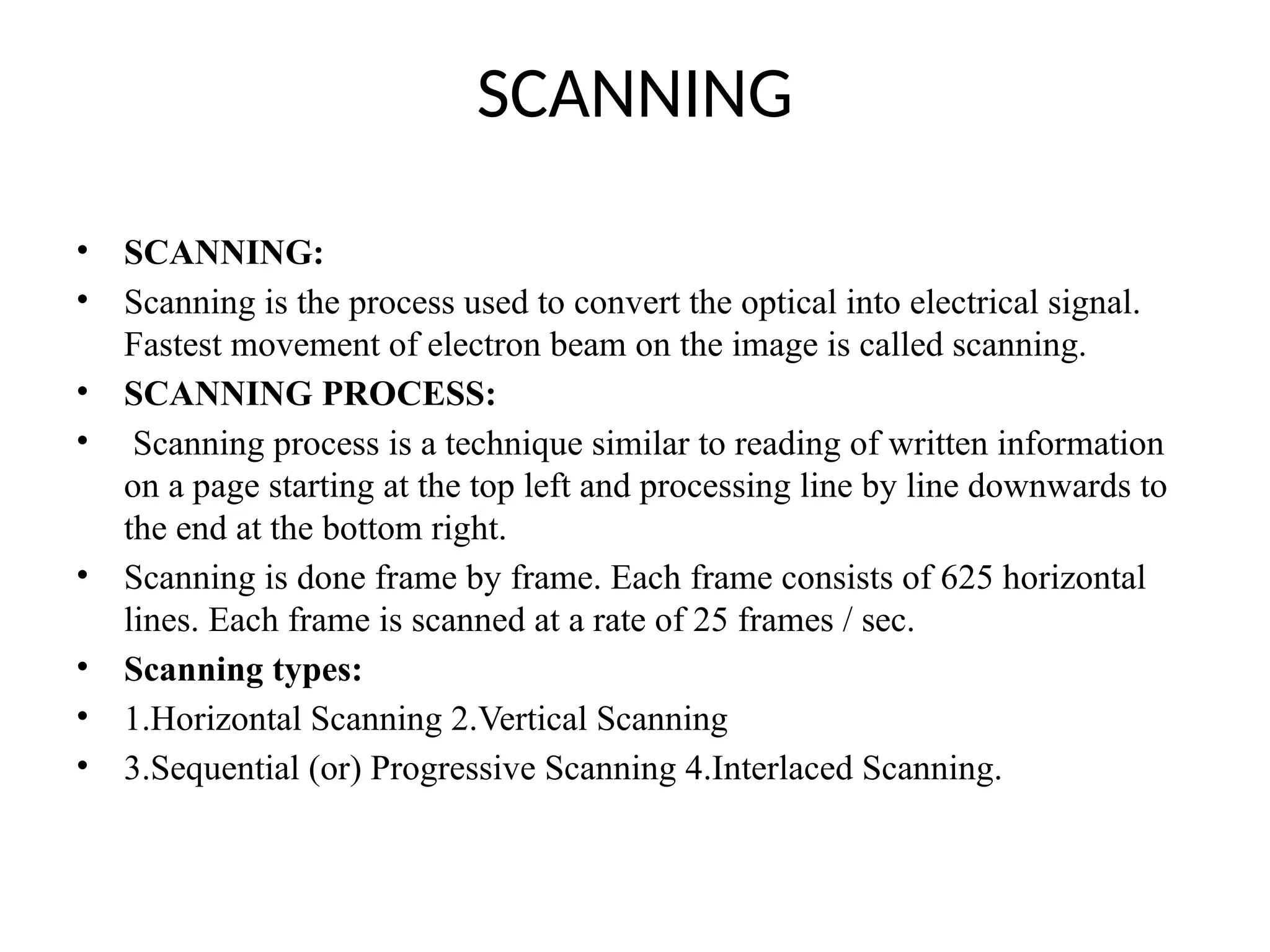 SCANNING
• SCANNING:
• Scanning is the process used to convert the optical into electrical signal.
Fastest movement of electron beam on the image is called scanning.
• SCANNING PROCESS:
• Scanning process is a technique similar to reading of written information
on a page starting at the top left and processing line by line downwards to
the end at the bottom right.
• Scanning is done frame by frame. Each frame consists of 625 horizontal
lines. Each frame is scanned at a rate of 25 frames / sec.
• Scanning types:
• 1.Horizontal Scanning 2.Vertical Scanning
• 3.Sequential (or) Progressive Scanning 4.Interlaced Scanning.
 
