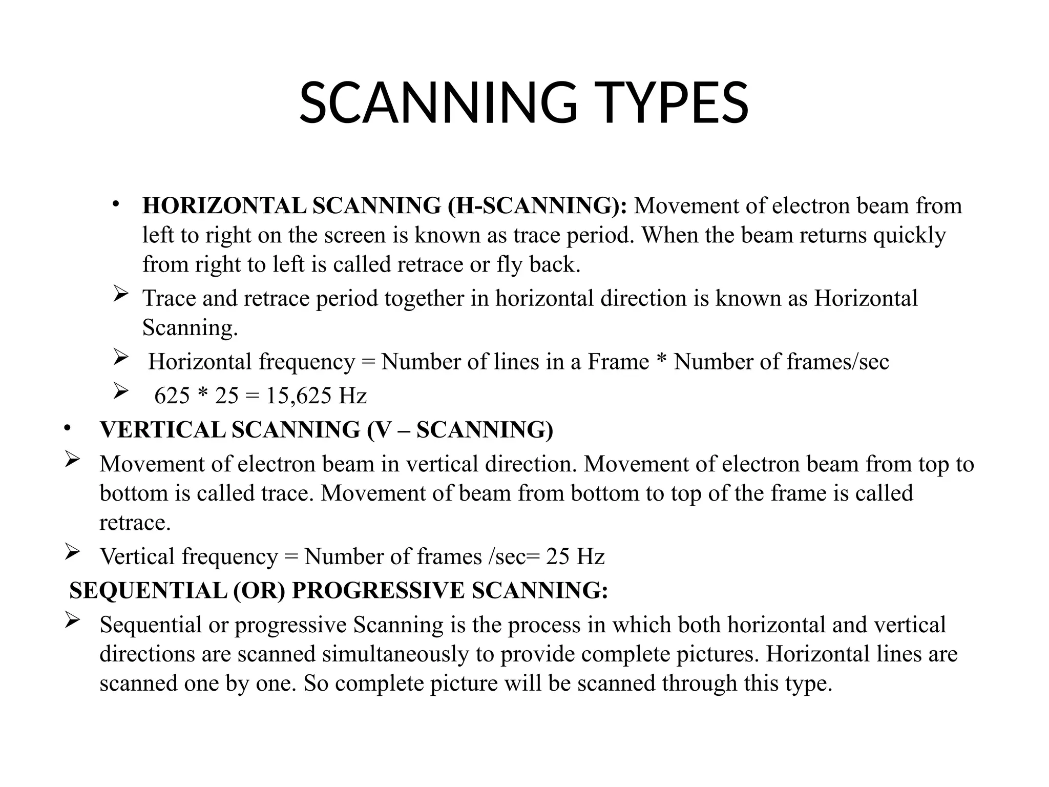 SCANNING TYPES
• HORIZONTAL SCANNING (H-SCANNING): Movement of electron beam from
left to right on the screen is known as trace period. When the beam returns quickly
from right to left is called retrace or fly back.
 Trace and retrace period together in horizontal direction is known as Horizontal
Scanning.
 Horizontal frequency = Number of lines in a Frame * Number of frames/sec
 625 * 25 = 15,625 Hz
• VERTICAL SCANNING (V – SCANNING)
 Movement of electron beam in vertical direction. Movement of electron beam from top to
bottom is called trace. Movement of beam from bottom to top of the frame is called
retrace.
 Vertical frequency = Number of frames /sec= 25 Hz
SEQUENTIAL (OR) PROGRESSIVE SCANNING:
 Sequential or progressive Scanning is the process in which both horizontal and vertical
directions are scanned simultaneously to provide complete pictures. Horizontal lines are
scanned one by one. So complete picture will be scanned through this type.
 