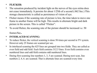 • FLICKER:
• The sensation produced by incident light on the nerves of the eyes retina does
not cease immediately. It persists for about 1/25th of a second (.062 Sec.) This
storage characteristic is called as persistence of vision of eye.
• Flicker means if the scanning rate of picture is low, the time taken to move one
frame to another frame will be high. This results in alternate bright and dark
picture in the screen. This is called “Flicker”.
• To avoid flicker, the scanning rate of the picture should be increased i.e. 50
frames/Sec.
• INTERLACED SCANNING:
• To reduce flicker, the vertical scanning is done 50 times per second in TV system.
However only 25 frames are scanned per sec.
• In interlaced scanning the 625 lines are grouped into two fields. They are called as
even field and odd field. Each field contains 312.5 lines. Even field contains even
numbered lines and odd field contains odd numbered lines.
• During first scanning line numbers 1, 3, 5 are scanned. During next scan, line
numbers 2, 4, 6. are scanned. That is alternate lines are scanned every time
 