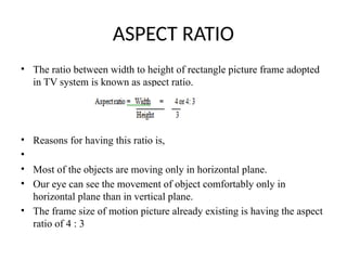 ASPECT RATIO
• The ratio between width to height of rectangle picture frame adopted
in TV system is known as aspect ratio.
• Reasons for having this ratio is,
•
• Most of the objects are moving only in horizontal plane.
• Our eye can see the movement of object comfortably only in
horizontal plane than in vertical plane.
• The frame size of motion picture already existing is having the aspect
ratio of 4 : 3
 