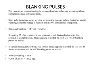 BLANKING PULSES
• The video signal obtained during the horizontal and vertical retrace are not useful one.
So there is no need to transmit them.
• So to make the retrace signal invisible we are using blanking pulses. During horizontal
blanking, horizontal retrace is blanked. This is 19% of horizontal time period.
• Horizontal blanking = 64 * .19 = 12 µSec.
• Remaining 52 v Sec contains picture information and this is called as active line
period. For a single line one blanking pulse is needed. So for 1 sec, 15,625 blanking
pulses are needed.
• In vertical retrace, for one frame two vertical blanking pulse is needed. So in 1 sec, 25
frames are scanned and so 50 V blanking pulses are needed.
• Vertical blanking = 20 H
• = 20 x 64 µ Sec. = 1280µ Sec.
 