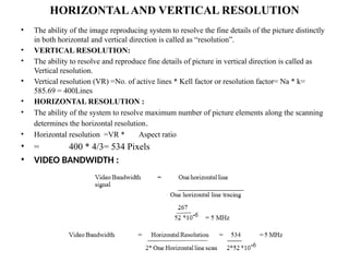 HORIZONTALAND VERTICAL RESOLUTION
• The ability of the image reproducing system to resolve the fine details of the picture distinctly
in both horizontal and vertical direction is called as “resolution”.
• VERTICAL RESOLUTION:
• The ability to resolve and reproduce fine details of picture in vertical direction is called as
Vertical resolution.
• Vertical resolution (VR) =No. of active lines * Kell factor or resolution factor= Na * k=
585.69 = 400Lines
• HORIZONTAL RESOLUTION :
• The ability of the system to resolve maximum number of picture elements along the scanning
determines the horizontal resolution.
• Horizontal resolution =VR * Aspect ratio
• = 400 * 4/3= 534 Pixels
• VIDEO BANDWIDTH :
 