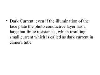 • Dark Current: even if the illumination of the
face plate the photo conductive layer has a
large but finite resistance , which resulting
small current which is called as dark current in
camera tube.
 