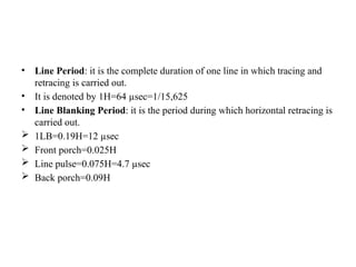 • Line Period: it is the complete duration of one line in which tracing and
retracing is carried out.
• It is denoted by 1H=64 µsec=1/15,625
• Line Blanking Period: it is the period during which horizontal retracing is
carried out.
 1LB=0.19H=12 µsec
 Front porch=0.025H
 Line pulse=0.075H=4.7 µsec
 Back porch=0.09H
 