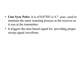 • Line Sync Pulse: it is of 0.075H i.e 4.7 µsec, used to
maintain the same scanning process at the receiver as
it was at the transmitter.
• It triggers the time based signal for providing proper
sweep signal waveform.
 