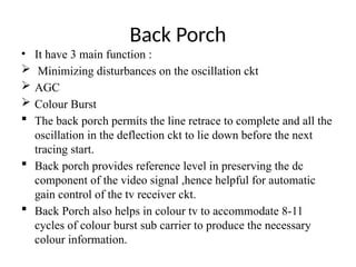 Back Porch
• It have 3 main function :
 Minimizing disturbances on the oscillation ckt
 AGC
 Colour Burst
 The back porch permits the line retrace to complete and all the
oscillation in the deflection ckt to lie down before the next
tracing start.
 Back porch provides reference level in preserving the dc
component of the video signal ,hence helpful for automatic
gain control of the tv receiver ckt.
 Back Porch also helps in colour tv to accommodate 8-11
cycles of colour burst sub carrier to produce the necessary
colour information.
 