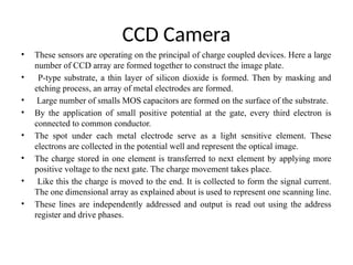 CCD Camera
• These sensors are operating on the principal of charge coupled devices. Here a large
number of CCD array are formed together to construct the image plate.
• P-type substrate, a thin layer of silicon dioxide is formed. Then by masking and
etching process, an array of metal electrodes are formed.
• Large number of smalls MOS capacitors are formed on the surface of the substrate.
• By the application of small positive potential at the gate, every third electron is
connected to common conductor.
• The spot under each metal electrode serve as a light sensitive element. These
electrons are collected in the potential well and represent the optical image.
• The charge stored in one element is transferred to next element by applying more
positive voltage to the next gate. The charge movement takes place.
• Like this the charge is moved to the end. It is collected to form the signal current.
The one dimensional array as explained about is used to represent one scanning line.
• These lines are independently addressed and output is read out using the address
register and drive phases.
 