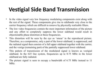 Vestigial Side Band Transmission
• In the video signal very low frequency modulating components exist along with
the rest of the signal. These components give rise to sidebands very close to the
carrier frequency which are difficult to remove by physically realizable filters.
• The low video frequencies contain the most important information of the picture
and any effort to completely suppress the lower sideband would result in
objectionable phase distortion at these frequencies.
• This distortion will be seen by the eye as ‘smear’ in the reproduced picture.
Therefore, as a compromise, only a part of the lower sideband, is suppressed, and
the radiated signal then consists of a full upper sideband together with the carrier,
and the vestige (remaining part) of the partially suppressed lower sideband.
• This pattern of transmission of the modulated signal is known as vestigial
sideband. In the 625 line system, frequencies up to 0.75 MHz in the lower
sideband are fully radiated.
• The picture signal is seen to occupy a bandwidth of 6.75 MHz instead to 11
MHz.
 