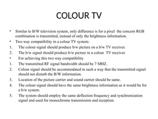 COLOUR TV
• Similar to B/W television system, only difference is for a pixel the concern RGB
combination is transmitted, instead of only the brightness information.
• Two way compatibility in a colour TV system-
1. The colour signal should produce b/w picture on a b/w TV receiver.
2. The b/w signal should produce b/w picture in a colour TV receiver.
• For achieving this two way compatibility
1. The transmitted RF signal bandwidth should be 7 MHZ.
2. Colour signal should be accommodated in such a way that the transmitted signal
should not disturb the B/W information.
3. Location of the picture carrier and sound carrier should be same.
4. The colour signal should have the same brightness information as it would be for
a b/w system.
5. The system should employ the same deflection frequency and synchronization
signal and used for monochrome transmission and reception.
 