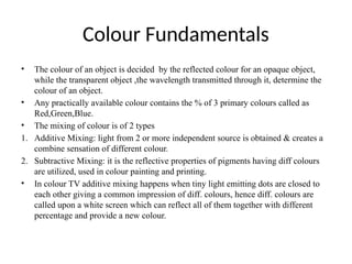 Colour Fundamentals
• The colour of an object is decided by the reflected colour for an opaque object,
while the transparent object ,the wavelength transmitted through it, determine the
colour of an object.
• Any practically available colour contains the % of 3 primary colours called as
Red,Green,Blue.
• The mixing of colour is of 2 types
1. Additive Mixing: light from 2 or more independent source is obtained & creates a
combine sensation of different colour.
2. Subtractive Mixing: it is the reflective properties of pigments having diff colours
are utilized, used in colour painting and printing.
• In colour TV additive mixing happens when tiny light emitting dots are closed to
each other giving a common impression of diff. colours, hence diff. colours are
called upon a white screen which can reflect all of them together with different
percentage and provide a new colour.
 