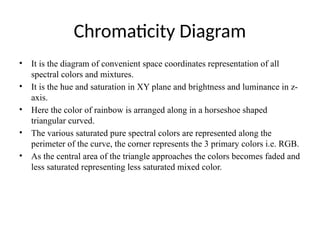 Chromaticity Diagram
• It is the diagram of convenient space coordinates representation of all
spectral colors and mixtures.
• It is the hue and saturation in XY plane and brightness and luminance in z-
axis.
• Here the color of rainbow is arranged along in a horseshoe shaped
triangular curved.
• The various saturated pure spectral colors are represented along the
perimeter of the curve, the corner represents the 3 primary colors i.e. RGB.
• As the central area of the triangle approaches the colors becomes faded and
less saturated representing less saturated mixed color.
 