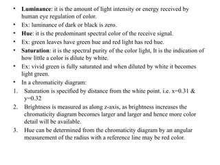• Luminance: it is the amount of light intensity or energy received by
human eye regulation of color.
• Ex: luminance of dark or black is zero.
• Hue: it is the predominant spectral color of the receive signal.
• Ex: green leaves have green hue and red light has red hue.
• Saturation: it is the spectral purity of the color light, It is the indication of
how little a color is dilute by white.
• Ex: vivid green is fully saturated and when diluted by white it becomes
light green.
• In a chromaticity diagram:
1. Saturation is specified by distance from the white point. i.e. x=0.31 &
y=0.32
2. Brightness is measured as along z-axis, as brightness increases the
chromaticity diagram becomes larger and larger and hence more color
detail will be available.
3. Hue can be determined from the chromaticity diagram by an angular
measurement of the radius with a reference line may be red color.
 