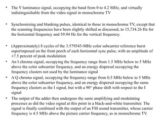 • The Y luminance signal, occupying the band from 0 to 4.2 MHz, and virtually
indistinguishable from the video signal in monochrome TV
• Synchronizing and blanking pulses, identical to those in monochrome TV, except that
the scanning frequencies have been slightly shifted as discussed, to 15,734.26 Hz for
the horizontal frequency and 59.94 Hz for the vertical frequency.
• (Approximately) 8 cycles of the 3.579545-MHz color subcarrier reference burst
superimposed on the front porch of each horizontal sync pulse, with an amplitude of
±7.5 percent of peak modulation
• An I chroma signal, occupying the frequency range from 1.5 MHz below to 5 MHz
above the color subcarrier frequency, and an energy dispersal occupying the
frequency clusters not used by the luminance signal
• A Q chroma signal, occupying the frequency range from 0.5 MHz below to 5 MHz
above the color subcarrier frequency, and an energy dispersal occupying the same
frequency clusters as the I signal, but with a 90° phase shift with respect to the I
signal
• The output of the adder then undergoes the same amplifying and modulating
processes as did the video signal at this point in a black-and-white transmitter. The
signal is finally combined with the output of an FM sound transmitter, whose carrier
frequency is 4.5 MHz above the picture carrier frequency, as in monochrome TV.
 