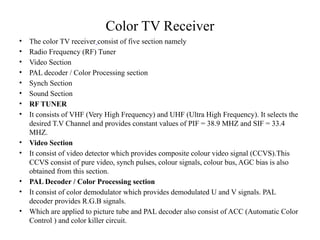 Color TV Receiver
• The color TV receiver consist of five section namely
• Radio Frequency (RF) Tuner
• Video Section
• PAL decoder / Color Processing section
• Synch Section
• Sound Section
• RF TUNER
• It consists of VHF (Very High Frequency) and UHF (Ultra High Frequency). It selects the
desired T.V Channel and provides constant values of PIF = 38.9 MHZ and SIF = 33.4
MHZ.
• Video Section
• It consist of video detector which provides composite colour video signal (CCVS).This
CCVS consist of pure video, synch pulses, colour signals, colour bus, AGC bias is also
obtained from this section.
• PAL Decoder / Color Processing section
• It consist of color demodulator which provides demodulated U and V signals. PAL
decoder provides R.G.B signals.
• Which are applied to picture tube and PAL decoder also consist of ACC (Automatic Color
Control ) and color killer circuit.
 