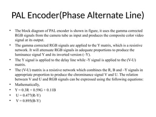 PAL Encoder(Phase Alternate Line)
• The block diagram of PAL encoder is shown in figure, it uses the gamma corrected
RGB signals from the camera tube as input and produces the composite color video
signal at its output.
• The gamma corrected RGB signals are applied to the Y matrix, which is a resistive
network. It will attenuate RGB signals in adequate proportions to produce the
luminance signal Y and its inverted version (–Y).
• The Y signal is applied to the delay line while -Y signal is applied to the (V-U)
matrix.
• The (V-U) matrix is a resistive network which combines the R, B and –Y signals in
appropriate proportion to produce the chrominance signal V and U. The relation
between V and U and RGB signals can be expressed using the following equations:
• Mathematically,
• Y = 0.3R + 0.59G + 0.11B
• U = 0.477(R-Y)
• V = 0.895(B-Y)
 