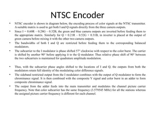 NTSC Encoder
• NTSC encoder is shown in diagram below, the encoding process of color signals at the NTSC transmitter.
A suitable matrix is used to get both I and Q signals directly from the three camera outputs.
• Since I = 0.60R – 0.28G – 0.32B, the green and blue camera outputs are inverted before feeding them to
the appropriate matrix. Similarly for Q = 0.21R – 0.52G + 0.31B, in inverter is placed at the output of
green camera before mixing it with the other two camera outputs.
• The bandwidths of both I and Q are restricted before feeding them to the corresponding balanced
modulators.
• The subcarrier to the I modulator is phase shifted 57° clockwise with respect to the color burst. The carrier
is shifted by another 90° before applying it to the Q modulator. Thus relative phase shift of 90° between
the two subcarriers is maintained for quadrature amplitude modulation.
• Thus, with the subcarrier phase angles shifted to the locations of I and Q, the outputs from both the
modulators retain full identity of the modulating color difference signals.
• The sideband restricted output from the I modulator combines with the output of Q modulator to form the
chrominance signal. It is then combined with the composite Y signal and color burst in an adder to form
composite chrominance signal.
• The output from the adder feeds into the main transmitter and modulates the channel picture carrier
frequency. Note that color subcarrier has the same frequency (3.579545 MHz) for all the stations whereas
the assigned picture carrier frequency is different for each channel.
 