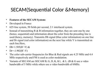 SECAM(Sequential Color &Memory)
• Features of the SECAM System:
• Developed in France
• 625-line system, 50 fields per second, 2:1 interlaced system.
• Instead of transmitting R & B information together, they are sent one by one
(hence, sequential) and information about the color from the preceding line is
used (hency, memory). Transmits Db signal (blue color information) on one line
and Dr signal (red color information) on the next line while Y is transmitted on
each line.Here,
• Db=1.505(B’-Y) &
• Dr=-1.902(R’-Y)
• The color sub-carrier frequencies for Blue & Red signals are 4.25 MHz and 4.4
MHz respectively and FM is used as color modulation.
• Variants of SECAM are SECAM B, G, D, K, K1, & L. (B & G use a video
bandwidth of 5 MHz while others use a video bandwidth of 6MHz.
 