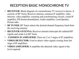 RECEPTION BASIC MONOCHROME TV
• RECEIVER: Block diagram of a monochrome TV receiver is shown. It
consists of RF Tuner, Receiver antenna, common IF amplifier, video
detector, video amplifier, scanning and synchronizing circuits, sound IF
amplifier, FM Sound demodulator, Audio amplifier, Loud Speaker,
Picture tube.
• RF TUNER: RF Tuner selects the desired channel frequency band from
the receiving antenna.
• RECEIVER ANTENNA: Receiver antenna intercepts the radiated RF
signals and sends it to RF Tuner.
• COMMON IF AMPLIFIER: There are 2 or 3 stages of IF amplifiers.
• VIDEO DETECTOR: Used to detect video signals coming from last
stage of IF amplifiers.
• VIDEO AMPLIFIER: It amplifies the detected video signal to the
level required.
 