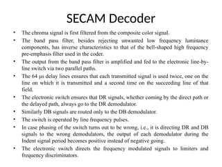 SECAM Decoder
• The chroma signal is first filtered from the composite color signal.
• The band pass filter, besides rejecting unwanted low frequency luminance
components, has inverse characteristics to that of the bell-shaped high frequency
pre-emphasis filter used in the coder.
• The output from the band pass filter is amplified and fed to the electronic line-by-
line switch via two parallel paths.
• The 64 μs delay lines ensures that each transmitted signal is used twice, one on the
line on which it is transmitted and a second time on the succeeding line of that
field.
• The electronic switch ensures that DR signals, whether coming by the direct path or
the delayed path, always go to the DR demodulator.
• Similarly DB signals are routed only to the DB demodulator.
• The switch is operated by line frequency pulses.
• In case phasing of the switch turns out to be wrong, i.e., it is directing DR and DB
signals to the wrong demodulators, the output of each demodulator during the
Indent signal period becomes positive instead of negative going.
• The electronic switch directs the frequency modulated signals to limiters and
frequency discriminators.
 