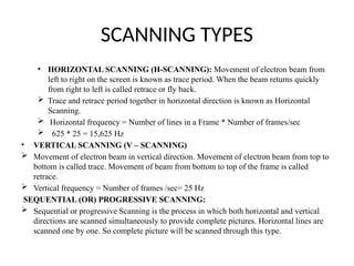 SCANNING TYPES
• HORIZONTAL SCANNING (H-SCANNING): Movement of electron beam from
left to right on the screen is known as trace period. When the beam returns quickly
from right to left is called retrace or fly back.
 Trace and retrace period together in horizontal direction is known as Horizontal
Scanning.
 Horizontal frequency = Number of lines in a Frame * Number of frames/sec
 625 * 25 = 15,625 Hz
• VERTICAL SCANNING (V – SCANNING)
 Movement of electron beam in vertical direction. Movement of electron beam from top to
bottom is called trace. Movement of beam from bottom to top of the frame is called
retrace.
 Vertical frequency = Number of frames /sec= 25 Hz
SEQUENTIAL (OR) PROGRESSIVE SCANNING:
 Sequential or progressive Scanning is the process in which both horizontal and vertical
directions are scanned simultaneously to provide complete pictures. Horizontal lines are
scanned one by one. So complete picture will be scanned through this type.
 