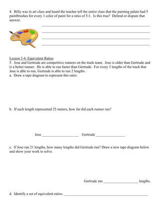 4. Billy was in art class and heard the teacher tell the entire class that the painting palate had 5
paintbrushes for every 1 color of paint for a ratio of 5:1. Is this true? Defend or dispute that
answer.
___________________________________________________________
___________________________________________________________
___________________________________________________________
___________________________________________________________
Lesson 3‐4: Equivalent Ratios
5. Jose and Gertrude are competitive runners on the track team. Jose is older than Gertrude and
is a better runner. He is able to run faster than Gertrude. For every 3 lengths of the track that
Jose is able to run, Gertrude is able to run 2 lengths.
a. Draw a tape diagram to represent this ratio:
b. If each length represented 25 meters, how far did each runner run?
Jose ____________________ Gertrude ________________
c. If Jose ran 21 lengths, how many lengths did Gertrude run? Draw a new tape diagram below
and show your work to solve.
Gertrude ran ___________________ lengths.
d. Identify a set of equivalent ratios. ______________________________________________
 