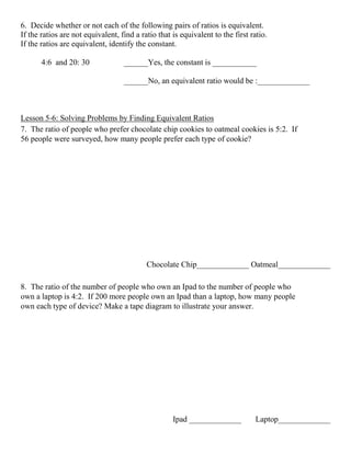 6. Decide whether or not each of the following pairs of ratios is equivalent.
If the ratios are not equivalent, find a ratio that is equivalent to the first ratio.
If the ratios are equivalent, identify the constant.
4:6 and 20: 30 ______Yes, the constant is ___________
______No, an equivalent ratio would be :_____________
Lesson 5‐6: Solving Problems by Finding Equivalent Ratios
7. The ratio of people who prefer chocolate chip cookies to oatmeal cookies is 5:2. If
56 people were surveyed, how many people prefer each type of cookie?
Chocolate Chip_____________ Oatmeal_____________
8. The ratio of the number of people who own an Ipad to the number of people who
own a laptop is 4:2. If 200 more people own an Ipad than a laptop, how many people
own each type of device? Make a tape diagram to illustrate your answer.
Ipad _____________ Laptop_____________
 