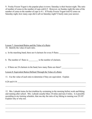 9. Freshy Frozen Yogurt is the popular place in town. Saturday is their busiest night. The ratio
of number of cones to the number of cups sold 6:5. However, on Sunday night the ratio of the
number of cones to the number of cups is 4:1. If Freshy Frozen Yogurt sold 42 cones on
Saturday night, how many cups did it sell on Saturday night? Clearly state your answer.
Lesson 7: Associated Ratios and the Value of a Ratio
10. Identify the value of each ratio.
a. In the marching band, there are 6 clarinets for every 8 flutes. ___________________
b. The number of flutes is _________ to the number of clarinets.
c. If there are 24 clarinets in the band, how many flutes are there? ____________________
Lesson 8: Equivalent Ratios Defined Through the Value of a Ratio
11. Use the value of each ratio to determine if they are equivalent. Explain
6:24 and 4:16 _________________________________________________________________
____________________________________________________________________________
12. Mrs. Labuski trains for her triathlon by swimming in the morning before work and biking
and running after school. Mrs. Labuski usually bikes 10 miles and runs 4 miles. Is it possible
according to my training schedule, that one day the ratio of my biking to running was 25:10?
Explain why or why not.
____________________________________________________________________________
____________________________________________________________________________
____________________________________________________________________________
 