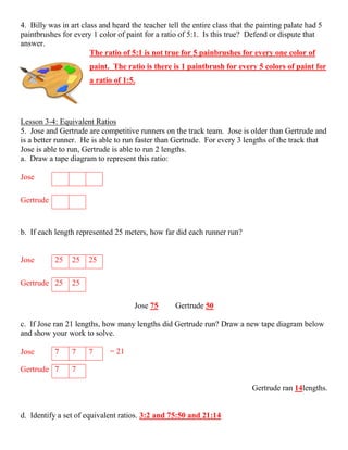 4. Billy was in art class and heard the teacher tell the entire class that the painting palate had 5
paintbrushes for every 1 color of paint for a ratio of 5:1. Is this true? Defend or dispute that
answer.
The ratio of 5:1 is not true for 5 painbrushes for every one color of
paint. The ratio is there is 1 paintbrush for every 5 colors of paint for
a ratio of 1:5.
Lesson 3‐4: Equivalent Ratios
5. Jose and Gertrude are competitive runners on the track team. Jose is older than Gertrude and
is a better runner. He is able to run faster than Gertrude. For every 3 lengths of the track that
Jose is able to run, Gertrude is able to run 2 lengths.
a. Draw a tape diagram to represent this ratio:
Jose
Gertrude
b. If each length represented 25 meters, how far did each runner run?
Jose 25 25 25
Gertrude 25 25
Jose 75 Gertrude 50
c. If Jose ran 21 lengths, how many lengths did Gertrude run? Draw a new tape diagram below
and show your work to solve.
= 21
Gertrude ran 14lengths.
d. Identify a set of equivalent ratios. 3:2 and 75:50 and 21:14
Jose 7 7 7
Gertrude 7 7
 