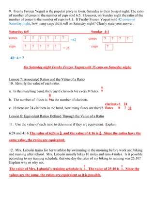 9. Freshy Frozen Yogurt is the popular place in town. Saturday is their busiest night. The ratio
of number of cones to the number of cups sold 6:5. However, on Sunday night the ratio of the
number of cones to the number of cups is 4:1. If Freshy Frozen Yogurt sold 42 cones on
Saturday night, how many cups did it sell on Saturday night? Clearly state your answer.
Saturday 6:5 Sunday 4:1
=42
= 35
42÷ 6 = 7
On Saturday night Freshy Frozen Yogurt sold 35 cups on Saturday night.
Lesson 7: Associated Ratios and the Value of a Ratio
10. Identify the value of each ratio.
a. In the marching band, there are 6 clarinets for every 8 flutes.
b. The number of flutes is to the number of clarinets.
c. If there are 24 clarinets in the band, how many flutes are there? 32
Lesson 8: Equivalent Ratios Defined Through the Value of a Ratio
11. Use the value of each ratio to determine if they are equivalent. Explain
6:24 and 4:16 The value of 6:24 is ¼ and the value of 4:16 is ¼. Since the ratios have the
same value, the ratios are equivalent.
12. Mrs. Labuski trains for her triathlon by swimming in the morning before work and biking
and running after school. Mrs. Labuski usually bikes 10 miles and runs 4 miles. Is it possible
according to my training schedule, that one day the ratio of my biking to running was 25:10?
Explain why or why not.
The value of Mrs. Labuski’s training schedule is . The value of 25:10 is . Since the
values are the same, the ratios are equivalent so it is possible.
cones 7 7 7 7cones 7 7 7 7 7 7
cups 7 7 7 7 7 cups 7
 