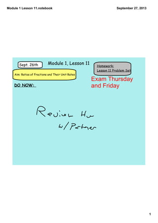 Module 1 Lesson 11.notebook
1
September 27, 2013
Homework:
Lesson 11 Problem Set
Sept. 26th
Aim: Ratios of Fractions and Their Unit Rates
Module 1, Lesson 11
DO NOW:
Exam Thursday
and Friday
 