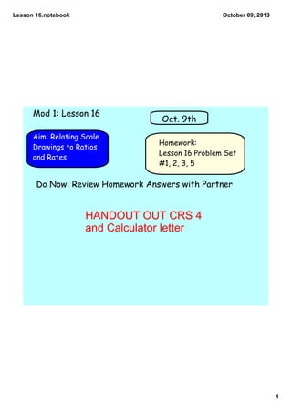 Lesson 16.notebook
1
October 09, 2013
Homework:
Lesson 16 Problem Set
#1, 2, 3, 5
Aim: Relating Scale
Drawings to Ratios
and Rates
Oct. 9th
Mod 1: Lesson 16
Do Now: Review Homework Answers with Partner
HANDOUT OUT CRS 4
and Calculator letter
 