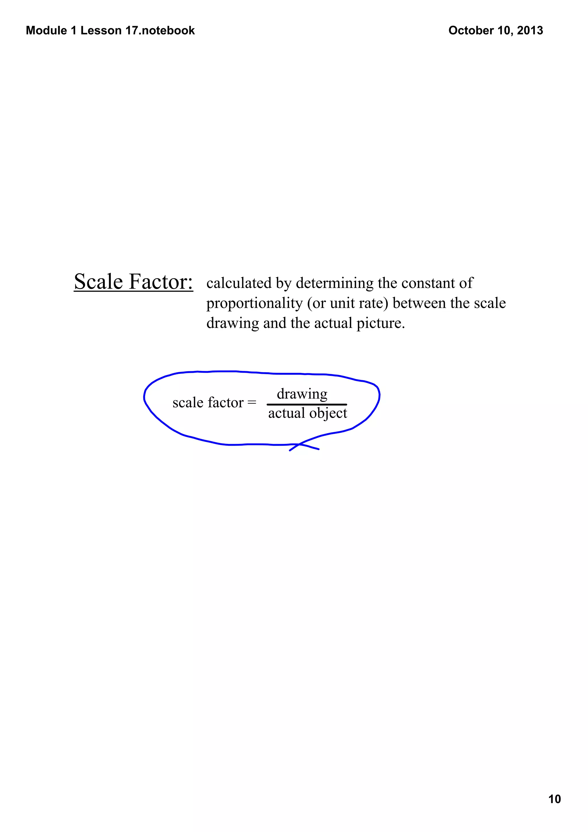 Module 1 Lesson 17.notebook
10
October 10, 2013
Scale Factor:
scale factor = 
actual object
drawing
calculated by determining the constant of 
proportionality (or unit rate) between the scale 
drawing and the actual picture.
 