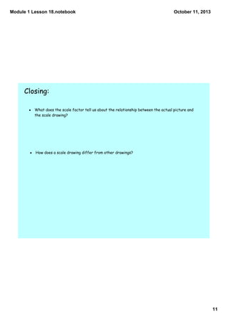 Module 1 Lesson 18.notebook
11
October 11, 2013
Closing:
• What does the scale factor tell us about the relationship between the actual picture and
the scale drawing?
• How does a scale drawing differ from other drawings?
 