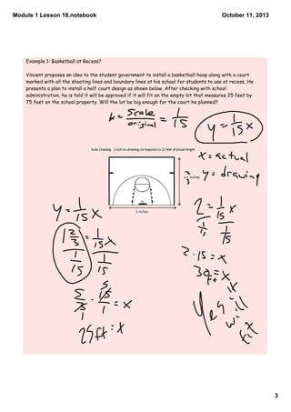 Module 1 Lesson 18.notebook
3
October 11, 2013
Example 1: Basketball at Recess?
Vincent proposes an idea to the student government to install a basketball hoop along with a court
marked with all the shooting lines and boundary lines at his school for students to use at recess. He
presents a plan to install a half court design as shown below. After checking with school
administration, he is told it will be approved if it will fit on the empty lot that measures 25 feet by
75 feet on the school property. Will the lot be big enough for the court he planned?
 