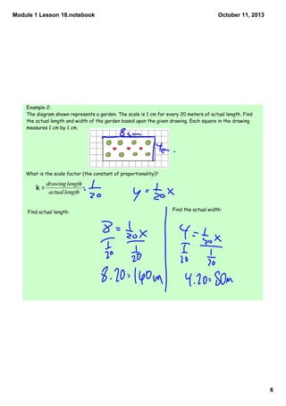 Module 1 Lesson 18.notebook
6
October 11, 2013
Example 2:
The diagram shown represents a garden. The scale is 1 cm for every 20 meters of actual length. Find
the actual length and width of the garden based upon the given drawing. Each square in the drawing
measures 1 cm by 1 cm.
What is the scale factor (the constant of proportionality)?
Find actual length: Find the actual width:
k =
 