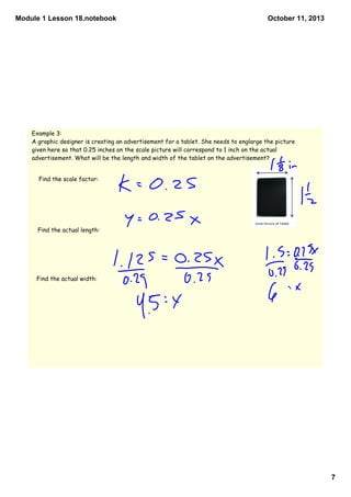Module 1 Lesson 18.notebook
7
October 11, 2013
Example 3:
A graphic designer is creating an advertisement for a tablet. She needs to englarge the picture
given here so that 0.25 inches on the scale picture will correspond to 1 inch on the actual
advertisement. What will be the length and width of the tablet on the advertisement?
Find the scale factor:
Find the actual length:
Find the actual width:
 