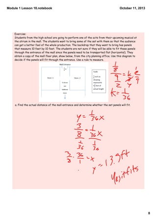 Module 1 Lesson 18.notebook
8
October 11, 2013
Exercise:
Students from the high school are going to perform one of the acts from their upcoming musical at
the atrium in the mall. The students want to bring some of the set with them so that the audience
can get a better feel of the whole production. The backdrop that they want to bring has panels
that measure 10 feet by 10 feet. The students are not sure if they will be able to fit these panels
through the entrance of the mall since the panels need to be transported flat (horizontal). They
obtain a copy of the mall floor plan, show below, from the city planning office. Use this diagram to
decide if the panels will fit through the entrance. Use a rule to measure.
a. Find the actual distance of the mall entrance and determine whether the set panels will fit.
 
