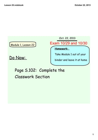Lesson 22.notebook

October 22, 2013

Oct. 22, 2013
Module 1, Lesson 22

Exam 10/29 and 10/30
Homework:

Do Now:

Take Module 1 out of your
binder and leave it at home

Page S.102: Complete the
Classwork Section

1

 