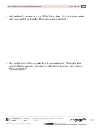 Lesson 23

NYS COMMON CORE MATHEMATICS CURRICULUM

6•1

5.

A striped marlin can swim at a rate of 70 miles per hour. Is this a faster or slower
rate than a sailfish, which takes 30 minutes to swim 40 miles?

6.

One math student, John, can solve these 6 math problems in 20 minutes while
another student, Juaquine, can solve them at a rate of 1 problem per 4 minutes.
Who works faster?

Lesson 23:
Date:
©2013CommonCore,Inc. Some rights reserved.commoncore.org

Problem Solving Using Rates, Unit Rates, and Conversions
11/19/13
This work is licensed under a
Creative Commons Attribution-NonCommercial-ShareAlike 3.0 Unported License.

S.103

 