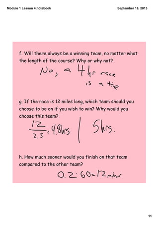 Module 1 Lesson 4.notebook
11
September 16, 2013
f. Will there always be a winning team, no matter what
the length of the course? Why or why not?
g. If the race is 12 miles long, which team should you
choose to be on if you wish to win? Why would you
choose this team?
h. How much sooner would you finish on that team
compared to the other team?
 