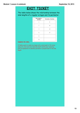 Module 1 Lesson 4.notebook
13
September 16, 2013
EXIT TICKET
Complete the table.
If Gabby wants to make an octagon with a side length of 20 inches
using wire, how much wire does she need? Justify your reasoning
with an explanation of whether perimeter is proportional to the side
length.
The table below shows the relationship between the
side lengths of a regular octagon and its perimeter.
 