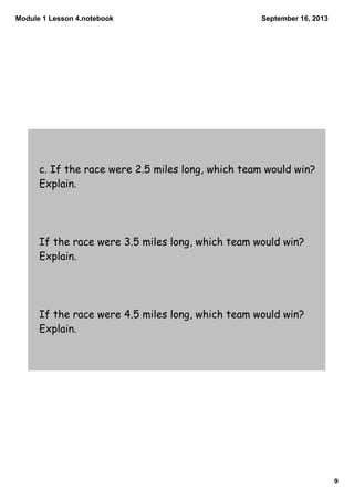 Module 1 Lesson 4.notebook
9
September 16, 2013
c. If the race were 2.5 miles long, which team would win?
Explain.
If the race were 3.5 miles long, which team would win?
Explain.
If the race were 4.5 miles long, which team would win?
Explain.
 