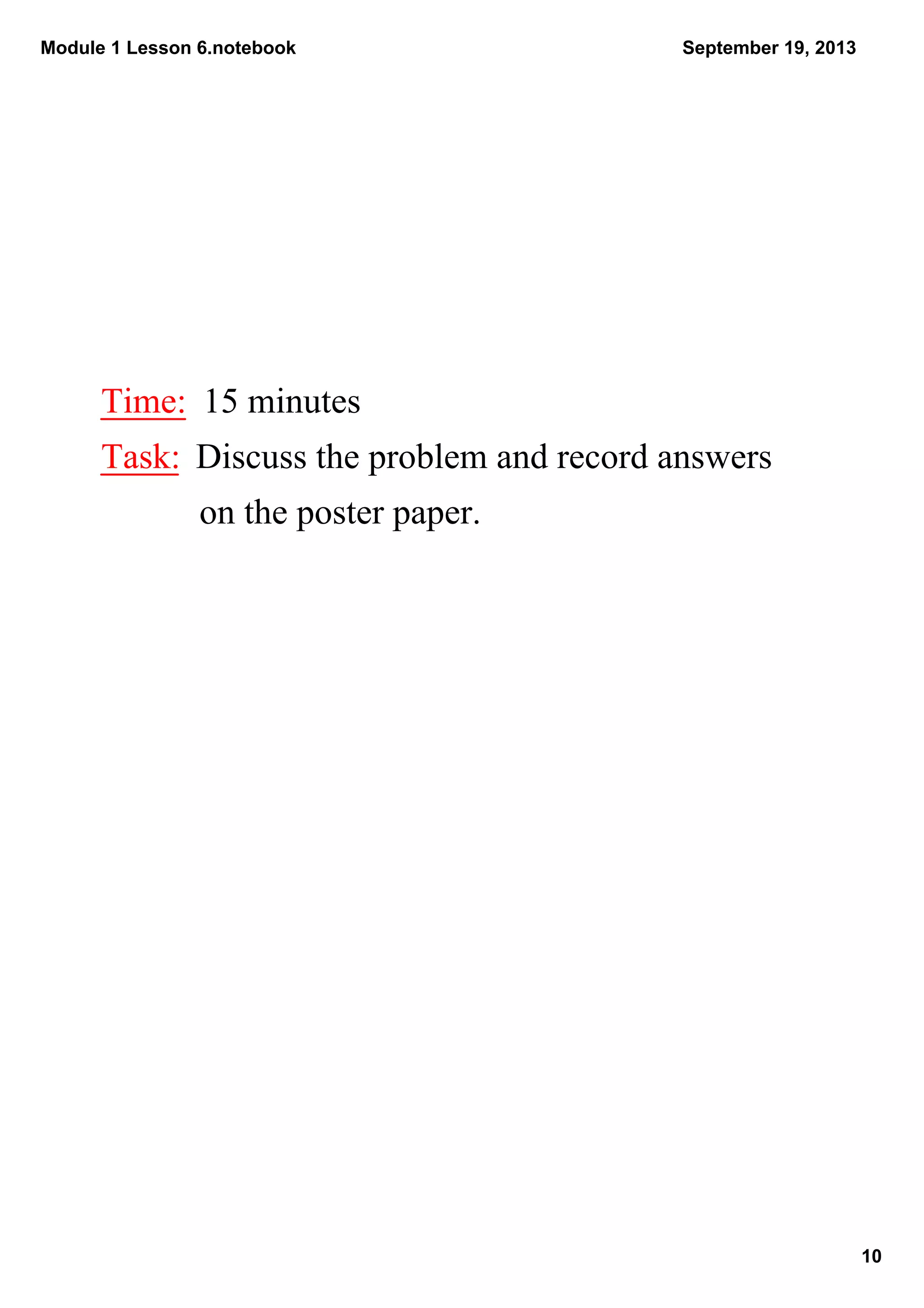 Module 1 Lesson 6.notebook
10
September 19, 2013
Time:  15 minutes
Task:  Discuss the problem and record answers 
           on the poster paper.
 