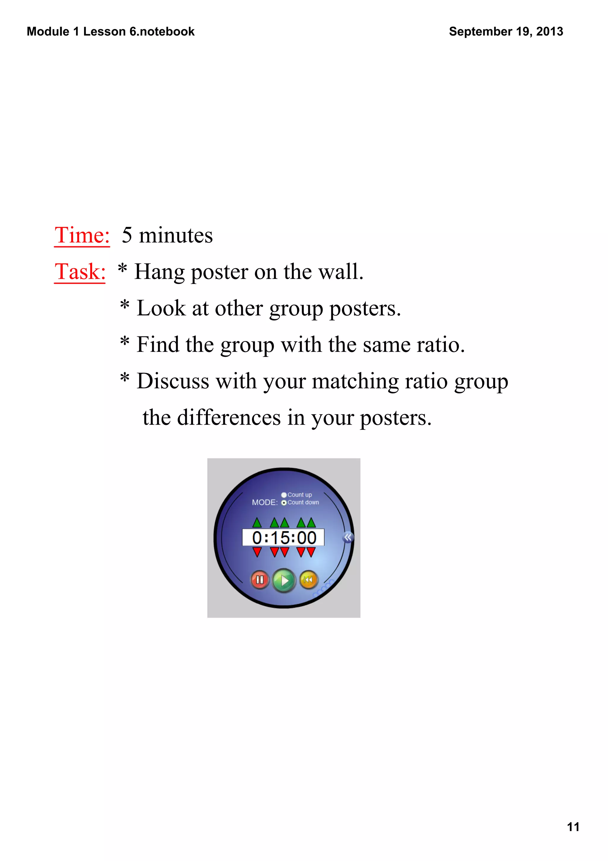 Module 1 Lesson 6.notebook
11
September 19, 2013
Time:  5 minutes
Task:  * Hang poster on the wall. 
           * Look at other group posters.
           * Find the group with the same ratio.
           * Discuss with your matching ratio group        
               the differences in your posters.
 