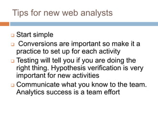 Tips for new web analysts
 Start simple
 Conversions are important so make it a
practice to set up for each activity
 Testing will tell you if you are doing the
right thing. Hypothesis verification is very
important for new activities
 Communicate what you know to the team.
Analytics success is a team effort
 