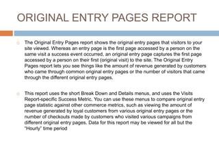 ORIGINAL ENTRY PAGES REPORT
 The Original Entry Pages report shows the original entry pages that visitors to your
site viewed. Whereas an entry page is the first page accessed by a person on the
same visit a success event occurred, an original entry page captures the first page
accessed by a person on their first (original visit) to the site. The Original Entry
Pages report lets you see things like the amount of revenue generated by customers
who came through common original entry pages or the number of visitors that came
through the different original entry pages.
 This report uses the short Break Down and Details menus, and uses the Visits
Report-specific Success Metric. You can use these menus to compare original entry
page statistic against other commerce metrics, such as viewing the amount of
revenue generated by loyal customers from various original entry pages or the
number of checkouts made by customers who visited various campaigns from
different original entry pages. Data for this report may be viewed for all but the
“Hourly” time period
 