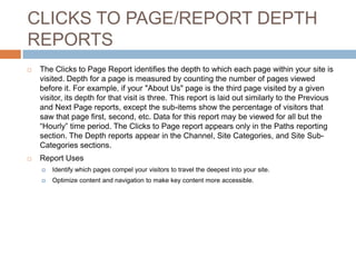 CLICKS TO PAGE/REPORT DEPTH
REPORTS
 The Clicks to Page Report identifies the depth to which each page within your site is
visited. Depth for a page is measured by counting the number of pages viewed
before it. For example, if your "About Us" page is the third page visited by a given
visitor, its depth for that visit is three. This report is laid out similarly to the Previous
and Next Page reports, except the sub-items show the percentage of visitors that
saw that page first, second, etc. Data for this report may be viewed for all but the
“Hourly” time period. The Clicks to Page report appears only in the Paths reporting
section. The Depth reports appear in the Channel, Site Categories, and Site Sub-
Categories sections.
 Report Uses
 Identify which pages compel your visitors to travel the deepest into your site.
 Optimize content and navigation to make key content more accessible.
 