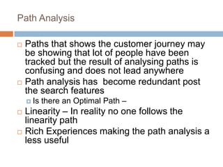 Path Analysis
 Paths that shows the customer journey may
be showing that lot of people have been
tracked but the result of analysing paths is
confusing and does not lead anywhere
 Path analysis has become redundant post
the search features
 Is there an Optimal Path –
 Linearity – In reality no one follows the
linearity path
 Rich Experiences making the path analysis a
less useful
 